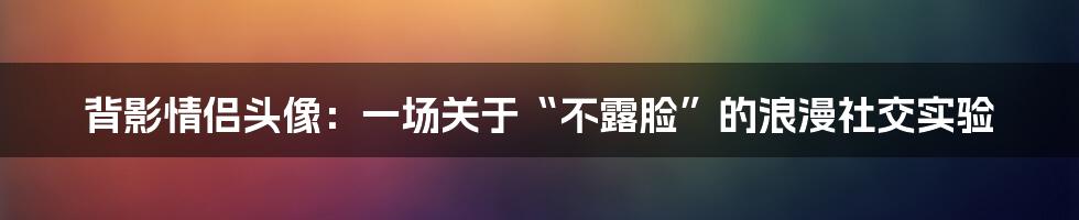 背影情侣头像:一场关于“不露脸”的浪漫社交实验