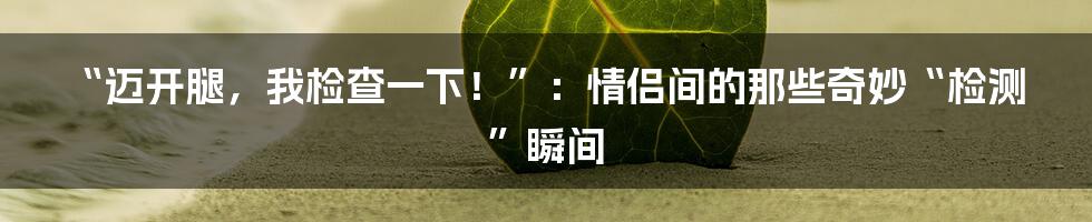 “迈开腿,我检查一下!”:情侣间的那些奇妙“检测”瞬间