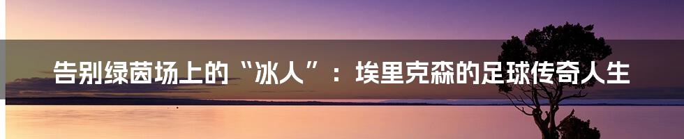 告别绿茵场上的“冰人”:埃里克森的足球传奇人生