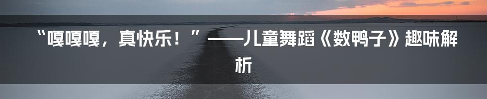“嘎嘎嘎,真快乐!”——儿童舞蹈《数鸭子》趣味解析