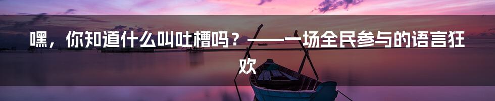 嘿,你知道什么叫吐槽吗?——一场全民参与的语言狂欢