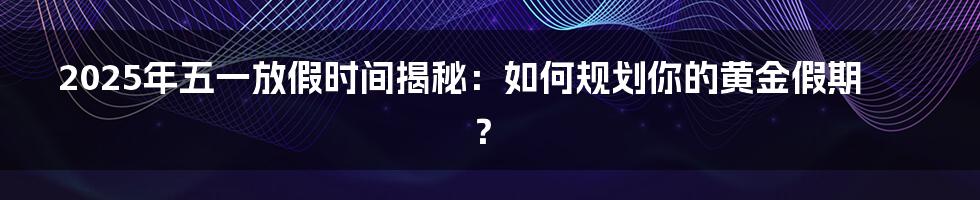 2025年五一放假时间揭秘:如何规划你的黄金假期?