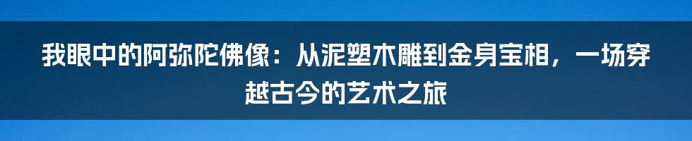 我眼中的阿弥陀佛像:从泥塑木雕到金身宝相,一场穿越古今的艺术之旅