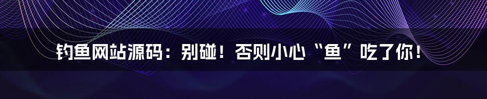 钓鱼网站源码:别碰!否则小心“鱼”吃了你!