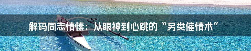解码同志情愫:从眼神到心跳的“另类催情术”