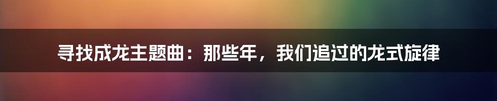寻找成龙主题曲:那些年,我们追过的龙式旋律