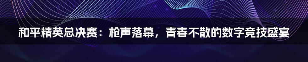 和平精英总决赛:枪声落幕,青春不散的数字竞技盛宴