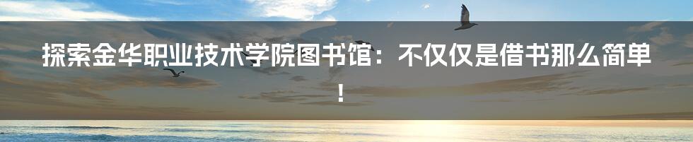 探索金华职业技术学院图书馆:不仅仅是借书那么简单!