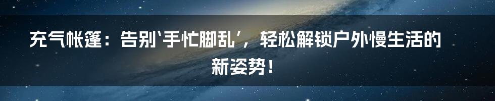 充气帐篷:告别‘手忙脚乱’,轻松解锁户外慢生活的新姿势!