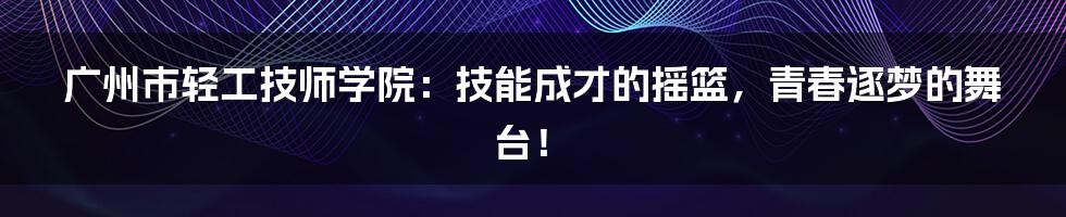 广州市轻工技师学院:技能成才的摇篮,青春逐梦的舞台!