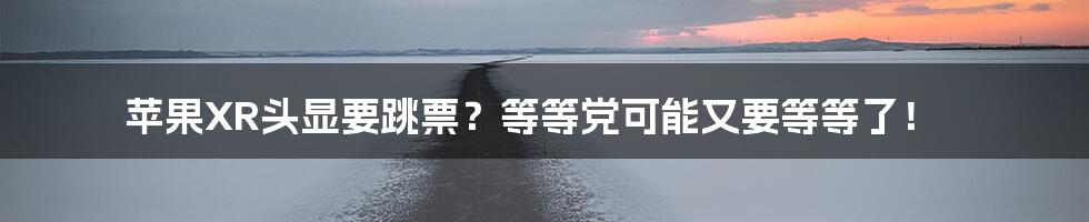 苹果XR头显要跳票?等等党可能又要等等了!