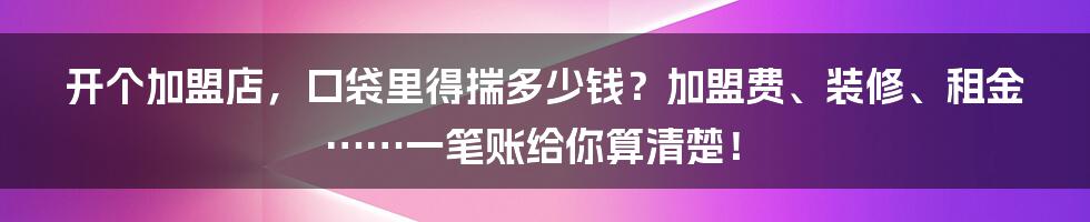 开个加盟店，口袋里得揣多少钱？加盟费、装修、租金……一笔账给你算清楚！