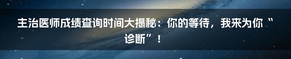 主治医师成绩查询时间大揭秘:你的等待,我来为你“诊断”!