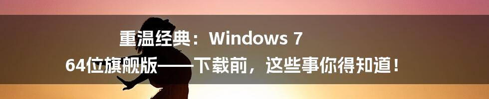 重温经典:Windows 7 64位旗舰版——下载前,这些事你得知道!