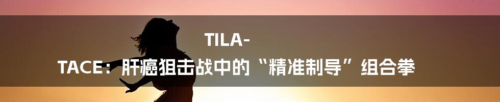 TILA-TACE:肝癌狙击战中的“精准制导”组合拳