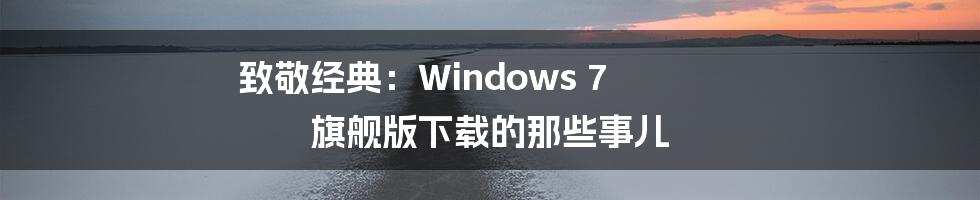 致敬经典:Windows 7 旗舰版下载的那些事儿