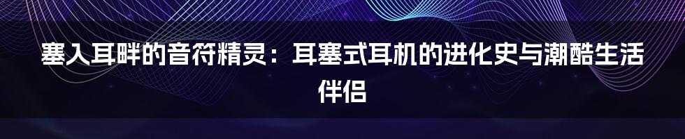 塞入耳畔的音符精灵:耳塞式耳机的进化史与潮酷生活伴侣