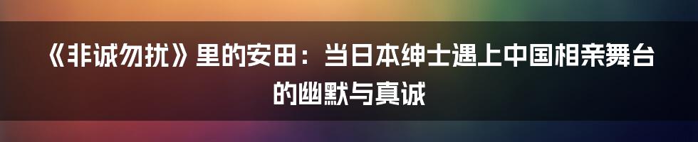 《非诚勿扰》里的安田:当日本绅士遇上中国相亲舞台的幽默与真诚