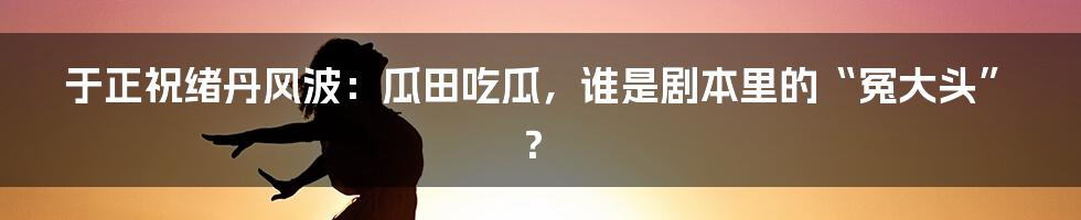 于正祝绪丹风波:瓜田吃瓜,谁是剧本里的“冤大头”?