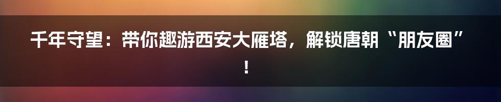 千年守望:带你趣游西安大雁塔,解锁唐朝“朋友圈”!