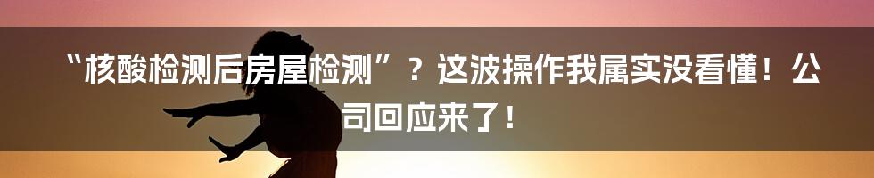 “核酸检测后房屋检测”?这波操作我属实没看懂!公司回应来了!