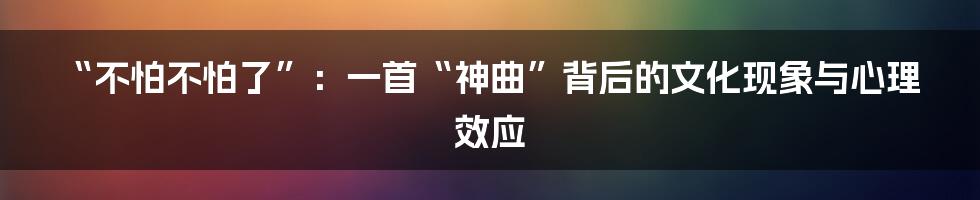 “不怕不怕了”:一首“神曲”背后的文化现象与心理效应