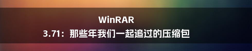 WinRAR 3.71:那些年我们一起追过的压缩包