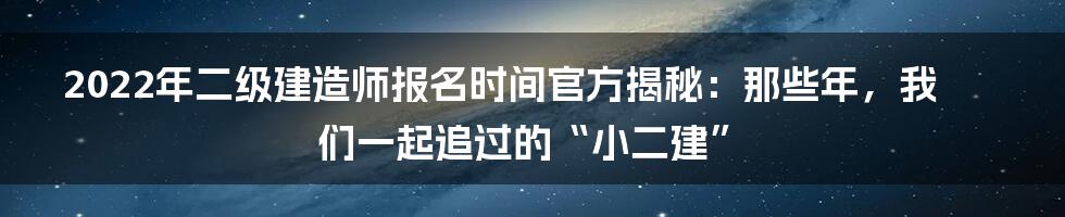 2022年二级建造师报名时间官方揭秘：那些年，我们一起追过的“小二建”