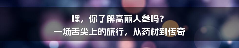 嘿,你了解高丽人参吗? 一场舌尖上的旅行,从药材到传奇