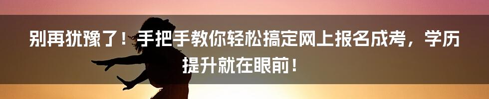 别再犹豫了!手把手教你轻松搞定网上报名成考,学历提升就在眼前!