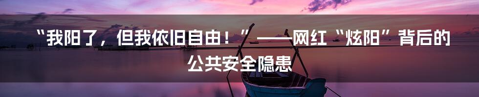 “我阳了,但我依旧自由!”——网红“炫阳”背后的公共安全隐患