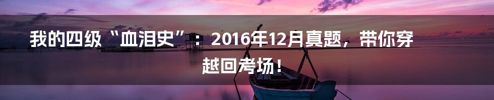 我的四级“血泪史”：2016年12月真题，带你穿越回考场！