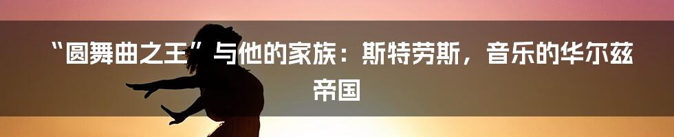 “圆舞曲之王”与他的家族:斯特劳斯,音乐的华尔兹帝国