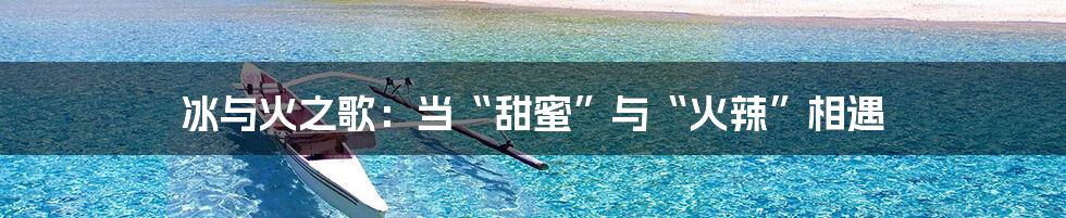 冰与火之歌:当“甜蜜”与“火辣”相遇