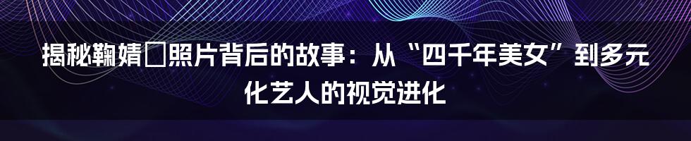 揭秘鞠婧祎照片背后的故事:从“四千年美女”到多元化艺人的视觉进化