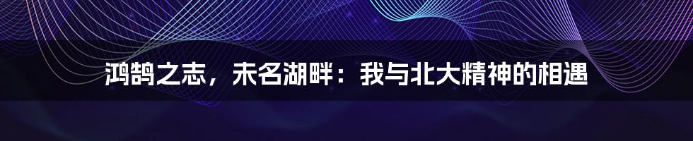 鸿鹄之志,未名湖畔:我与北大精神的相遇
