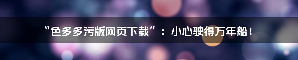 “色多多污版网页下载”:小心驶得万年船!