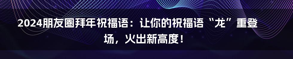 2024朋友圈拜年祝福语:让你的祝福语“龙”重登场,火出新高度!