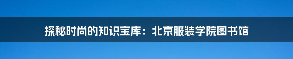 探秘时尚的知识宝库:北京服装学院图书馆