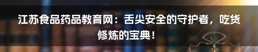 江苏食品药品教育网:舌尖安全的守护者,吃货修炼的宝典!