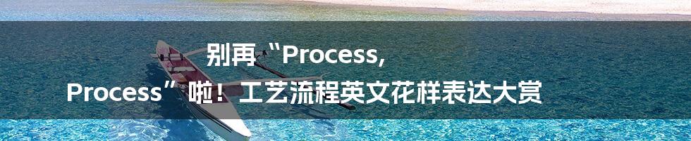 别再“Process, Process”啦!工艺流程英文花样表达大赏