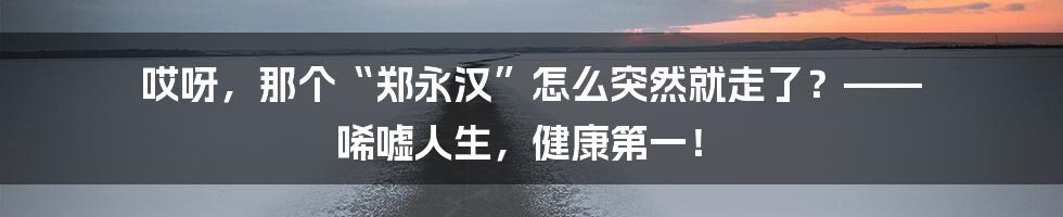 哎呀,那个“郑永汉”怎么突然就走了?—— 唏嘘人生,健康第一!