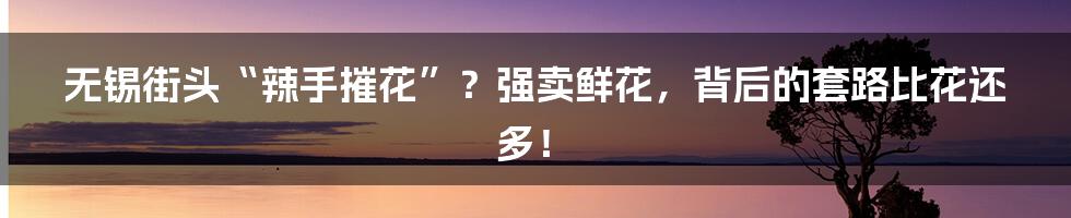 无锡街头“辣手摧花”?强卖鲜花,背后的套路比花还多!