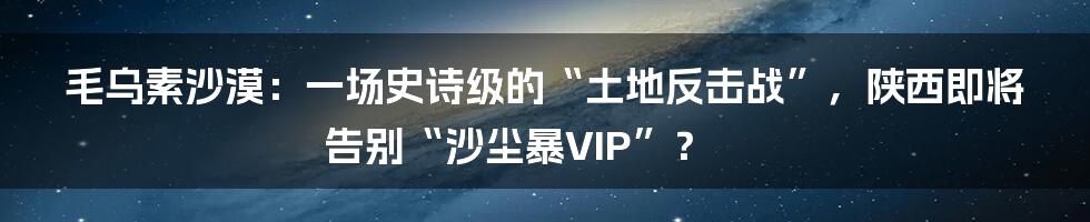 毛乌素沙漠:一场史诗级的“土地反击战”,陕西即将告别“沙尘暴VIP”?