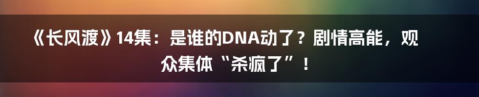 《长风渡》14集:是谁的DNA动了?剧情高能,观众集体“杀疯了”!