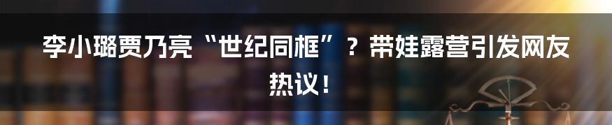 李小璐贾乃亮“世纪同框”?带娃露营引发网友热议!