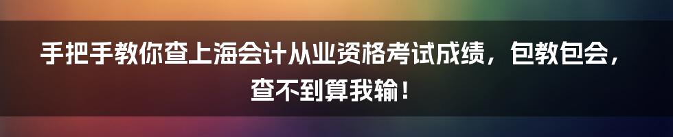 手把手教你查上海会计从业资格考试成绩，包教包会，查不到算我输！