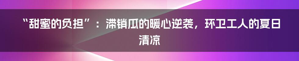 “甜蜜的负担”：滞销瓜的暖心逆袭，环卫工人的夏日清凉