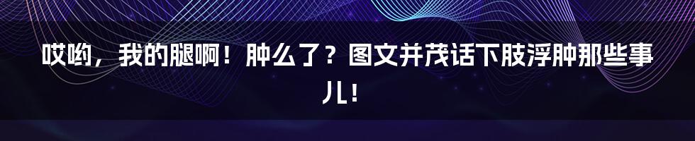 哎哟,我的腿啊!肿么了?图文并茂话下肢浮肿那些事儿!