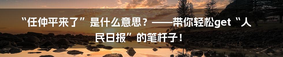 “任仲平来了”是什么意思?——带你轻松get“人民日报”的笔杆子!